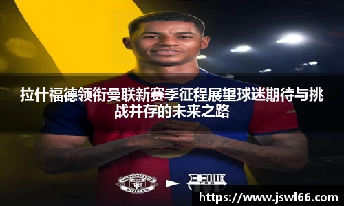 拉什福德领衔曼联新赛季征程展望球迷期待与挑战并存的未来之路